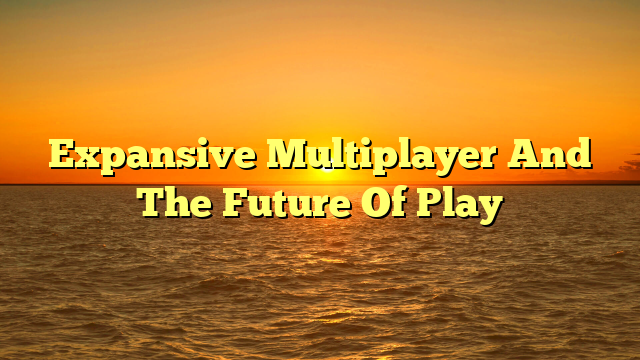 Expansive Multiplayer And The Future Of Play