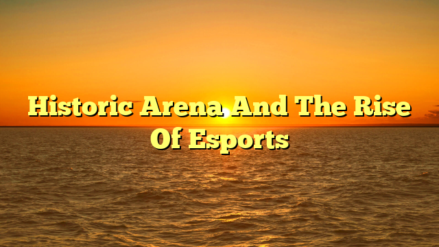 Historic Arena And The Rise Of Esports