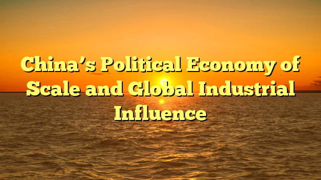 China’s Political Economy of Scale and Global Industrial Influence
