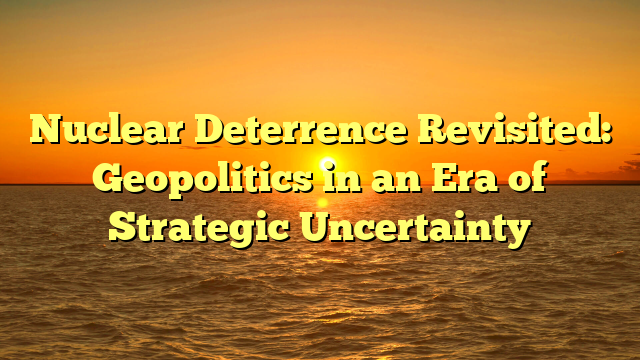 Nuclear Deterrence Revisited: Geopolitics in an Era of Strategic Uncertainty