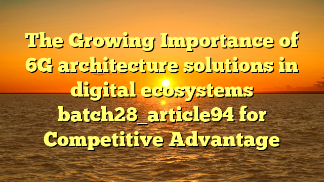 The Growing Importance of 6G architecture solutions in digital ecosystems batch28_article94 for Competitive Advantage